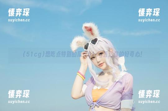 想吃点特别的瓜?51cg直达你的好奇心!-愫弈琛 想吃点特别的瓜?51cg直达你的好奇心!-愫弈琛