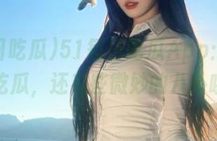 51每日吃瓜App：不止带你吃瓜，还有些微妙的八卦哦！