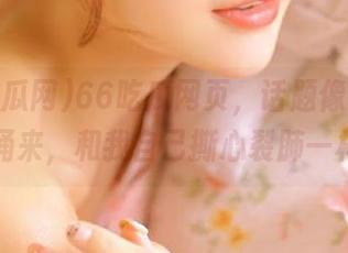 66吃瓜网页，话题像潮水般涌来，和我自己撕心裂肺一样