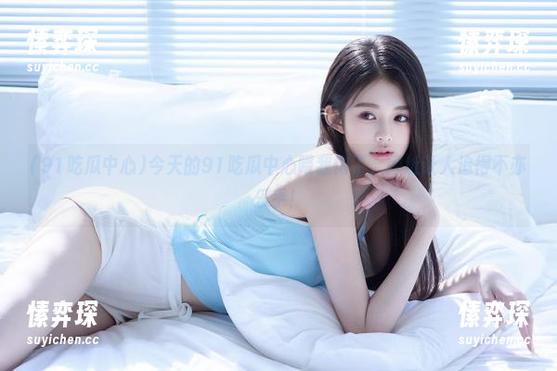 今天的91吃瓜中心喂我饱了，网址让人追得不亦乐乎！-愫弈琛
