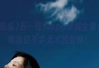 五一吃瓜app破解全靠分享，瞧我这不学无术的智商！