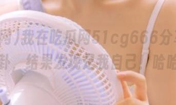 我在吃瓜网51cg666分享一则八卦，结果发现是我自己！哈哈！