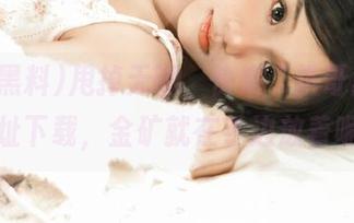 甩掉无聊，快来“扒哥黑料”网址下载，金矿就在手边放着呢！
