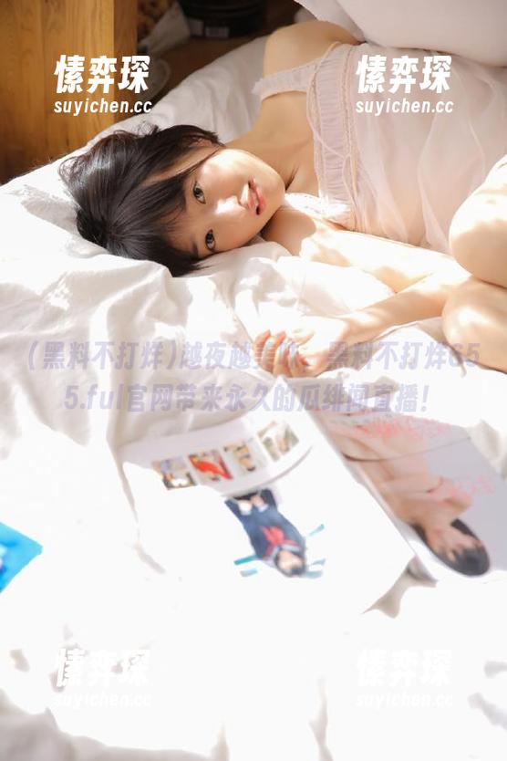 越夜越美味，黑料不打烊655.ful官网带来永久的瓜绯闻直播！-愫弈琛