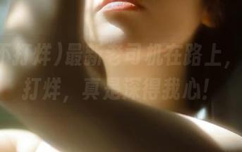 最新老司机在路上，黑料不打烊，真是深得我心！