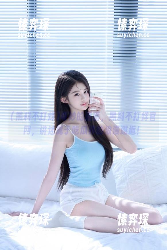 奇妙的画面，黑料不打烊官网，讲述属于吃瓜界的浪漫邂逅！-愫弈琛