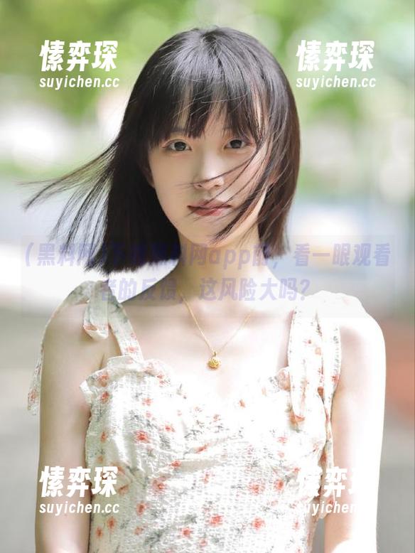 下载黑料网app前，看一眼观看者的反馈，这风险大吗？-愫弈琛