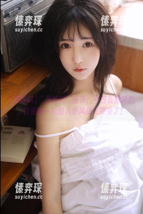 “黑网料”首页：今日最新抓拍，目测新一轮的八卦风暴又要来了！-愫弈琛
